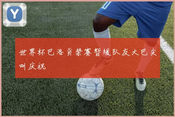 世界杯巴洛贡禁赛暂缓队友大巴尖叫庆祝