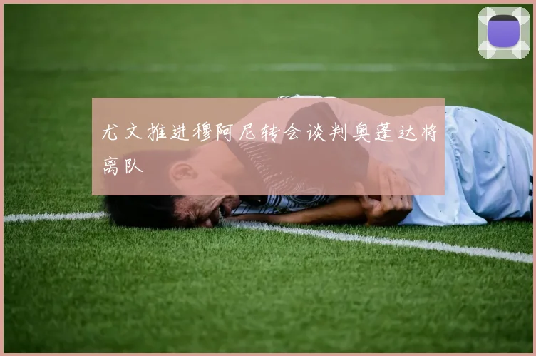尤文推进穆阿尼转会谈判奥蓬达将离队