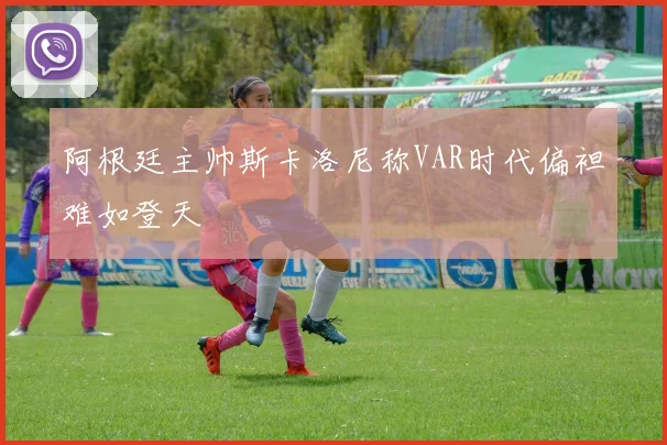 阿根廷主帅斯卡洛尼称VAR时代偏袒难如登天